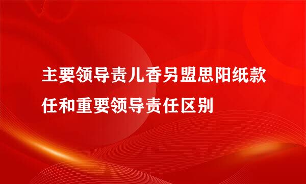 主要领导责儿香另盟思阳纸款任和重要领导责任区别