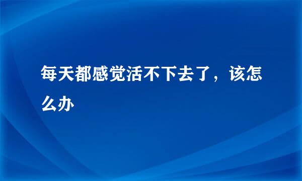 每天都感觉活不下去了，该怎么办