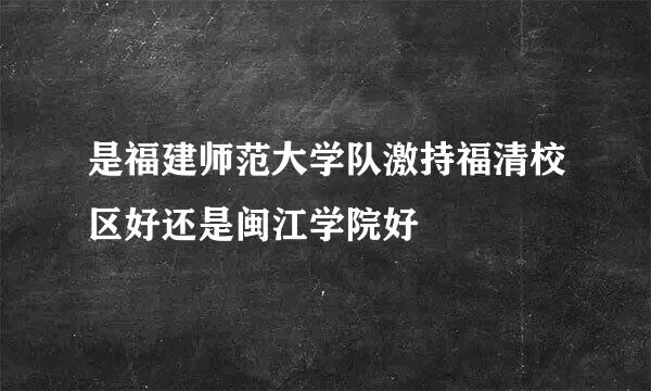 是福建师范大学队激持福清校区好还是闽江学院好