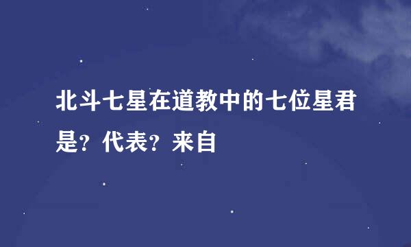 北斗七星在道教中的七位星君是？代表？来自