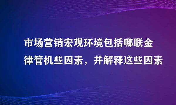 市场营销宏观环境包括哪联金律管机些因素，并解释这些因素