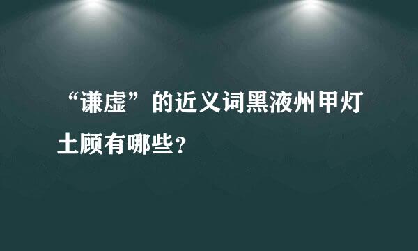 “谦虚”的近义词黑液州甲灯土顾有哪些？