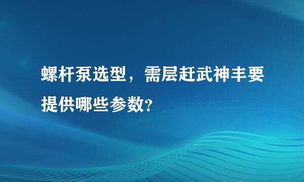 螺杆泵选型，需层赶武神丰要提供哪些参数？