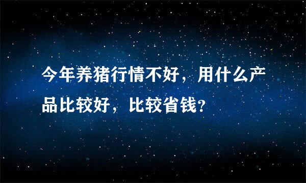 今年养猪行情不好，用什么产品比较好，比较省钱？