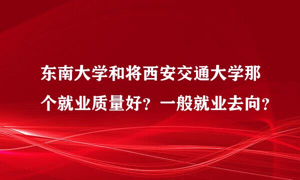 东南大学和将西安交通大学那个就业质量好？一般就业去向？