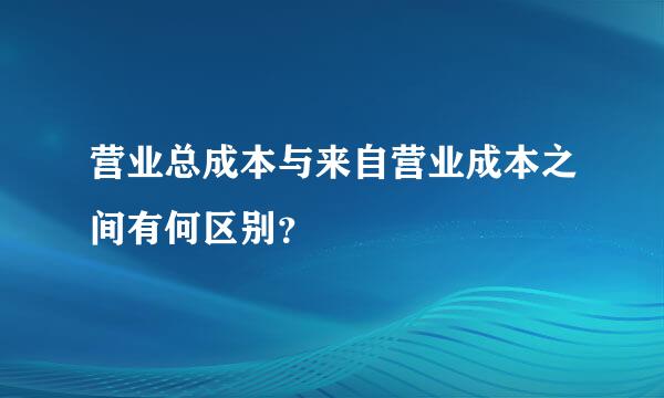 营业总成本与来自营业成本之间有何区别？