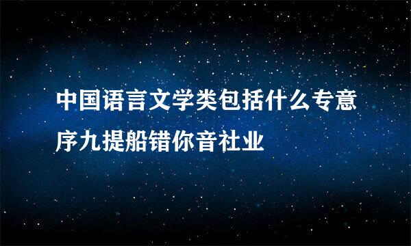 中国语言文学类包括什么专意序九提船错你音社业