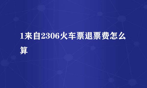 1来自2306火车票退票费怎么算