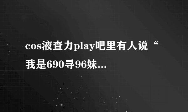 cos液查力play吧里有人说“我是690寻96妹子”是什么意思