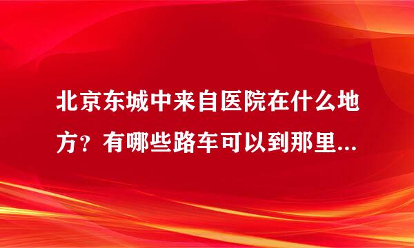 北京东城中来自医院在什么地方？有哪些路车可以到那里，电话是多少呢？