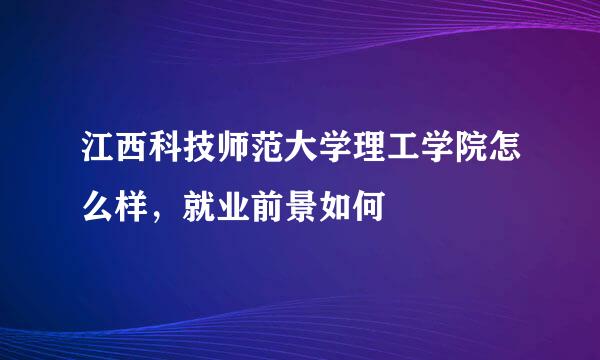 江西科技师范大学理工学院怎么样，就业前景如何