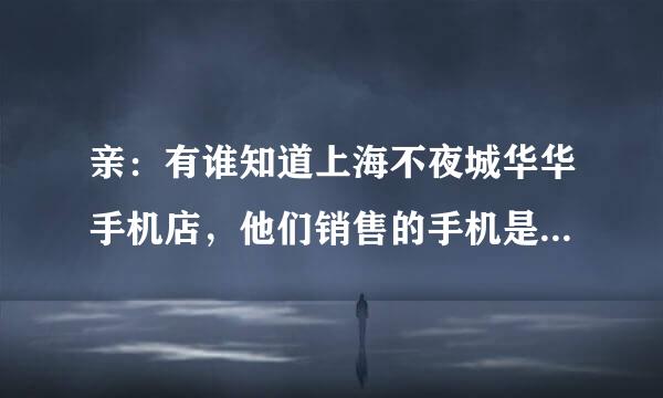 亲：有谁知道上海不夜城华华手机店，他们销售的手机是正品还是翻新机？俺想买一部苹果6