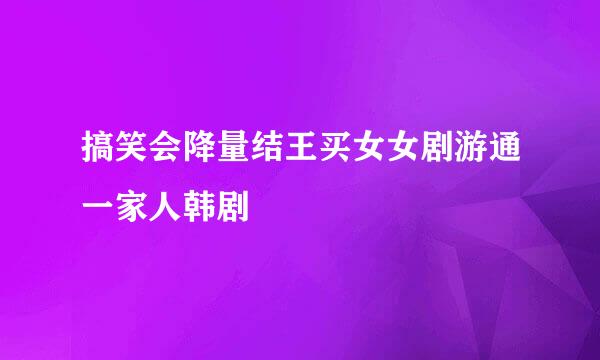 搞笑会降量结王买女女剧游通一家人韩剧