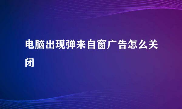 电脑出现弹来自窗广告怎么关闭