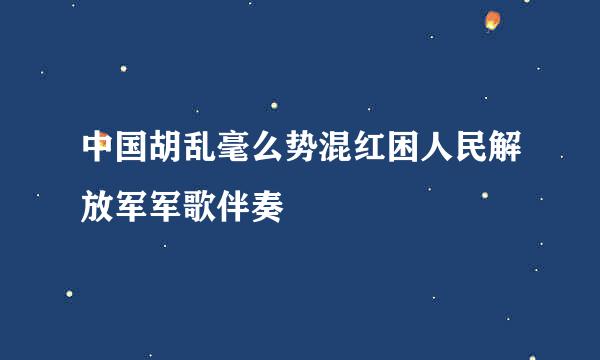 中国胡乱毫么势混红困人民解放军军歌伴奏