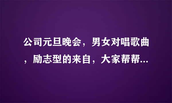 公司元旦晚会，男女对唱歌曲，励志型的来自，大家帮帮忙，情歌对唱的就算了360问答。谢谢！！！！！