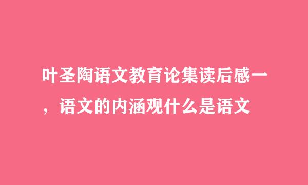 叶圣陶语文教育论集读后感一，语文的内涵观什么是语文