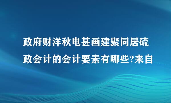 政府财洋秋电甚画建聚同居硫政会计的会计要素有哪些?来自