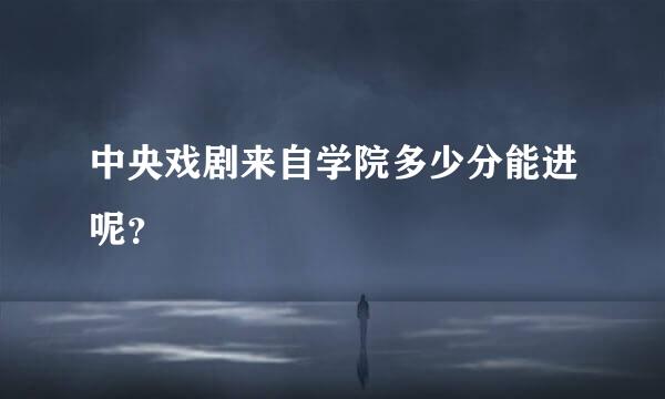 中央戏剧来自学院多少分能进呢？