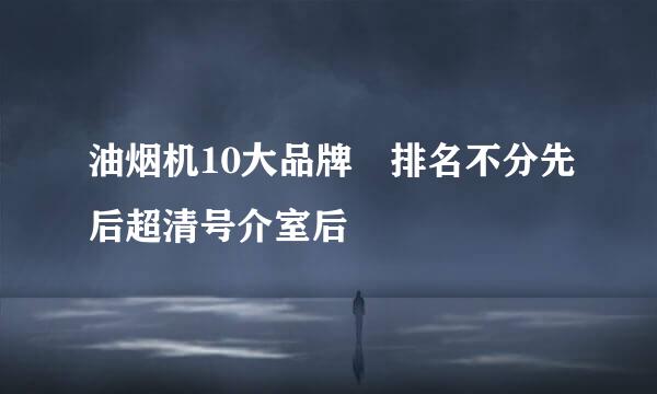 油烟机10大品牌 排名不分先后超清号介室后