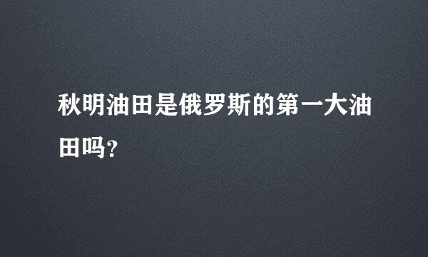 秋明油田是俄罗斯的第一大油田吗？