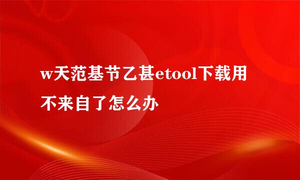 w天范基节乙甚etool下载用不来自了怎么办