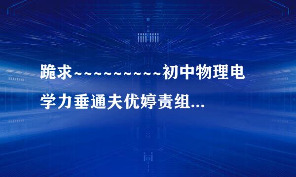 跪求~~~~~~~~~初中物理电学力垂通夫优婷责组学基础知识点归纳！