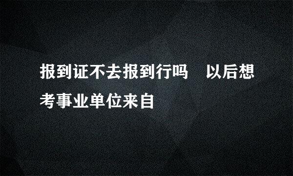 报到证不去报到行吗 以后想考事业单位来自