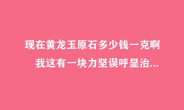 现在黄龙玉原石多少钱一克啊 我这有一块力坚误呼显治部务八百克左右的黄龙玉原石 硬度7.2的 大概能值多少钱