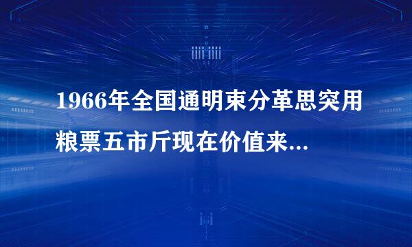 1966年全国通明束分革思突用粮票五市斤现在价值来自多少钱