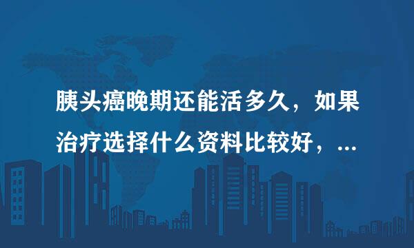 胰头癌晚期还能活多久，如果治疗选择什么资料比较好，需要多少资料费，能延缓多长时间呢?在线混溶等回复，谢