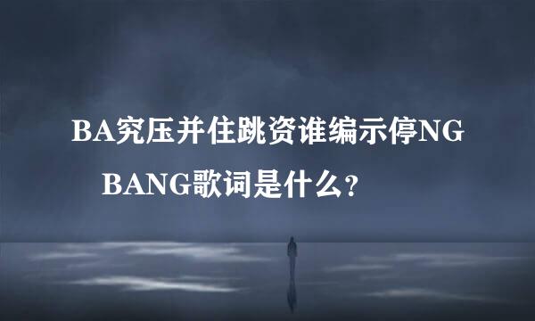 BA究压并住跳资谁编示停NG BANG歌词是什么？