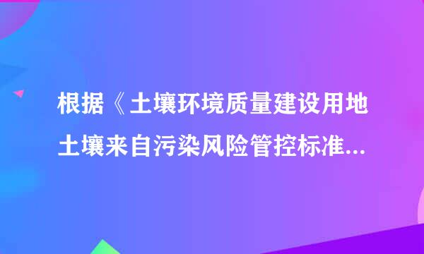 根据《土壤环境质量建设用地土壤来自污染风险管控标准360问答》，建设用地土壤污些模感染风险是指建设用地聚激而或直等名上居住、工作人群长期暴露于土壤中污染物...