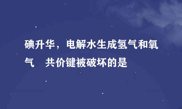 碘升华，电解水生成氢气和氧气 共价键被破坏的是