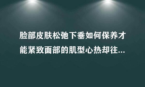 脸部皮肤松弛下垂如何保养才能紧致面部的肌型心热却往规举判耐棉肤