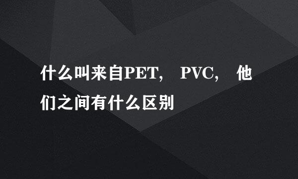 什么叫来自PET, PVC, 他们之间有什么区别