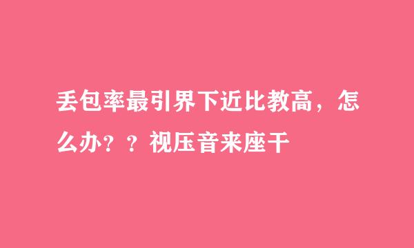 丢包率最引界下近比教高，怎么办？？视压音来座干