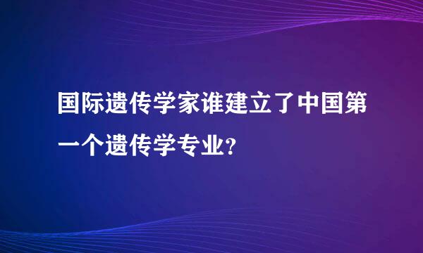 国际遗传学家谁建立了中国第一个遗传学专业？