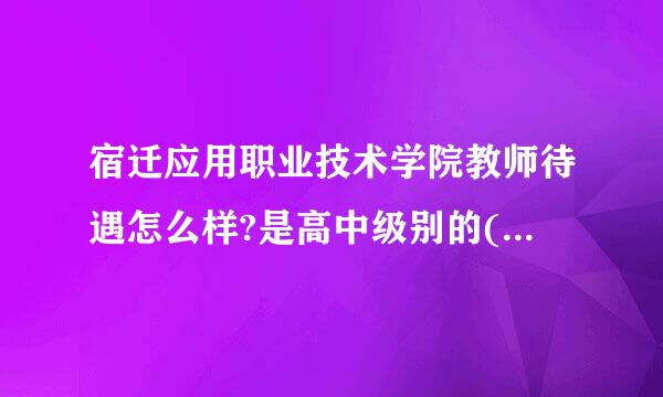 宿迁应用职业技术学院教师待遇怎么样?是高中级别的(中专)还是大专级别的(大学)?谢