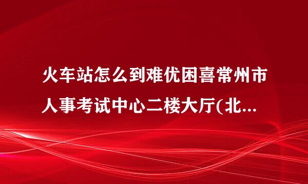 火车站怎么到难优困喜常州市人事考试中心二楼大厅(北直街35号)