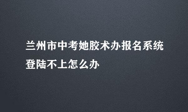 兰州市中考她胶术办报名系统登陆不上怎么办