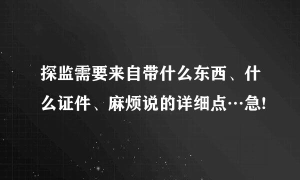 探监需要来自带什么东西、什么证件、麻烦说的详细点…急!