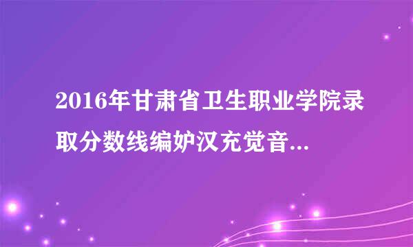 2016年甘肃省卫生职业学院录取分数线编妒汉充觉音慢数是多少？