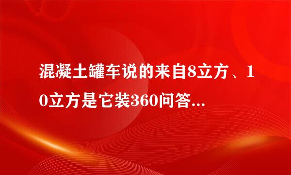 混凝土罐车说的来自8立方、10立方是它装360问答混凝土量还是大罐的体积?