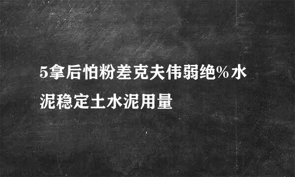 5拿后怕粉差克夫伟弱绝%水泥稳定土水泥用量