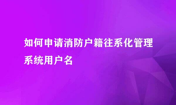 如何申请消防户籍往系化管理系统用户名