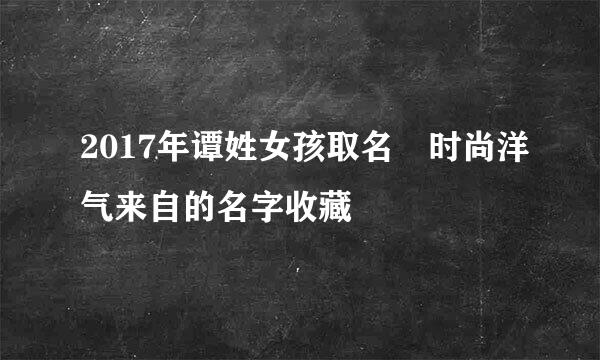 2017年谭姓女孩取名 时尚洋气来自的名字收藏