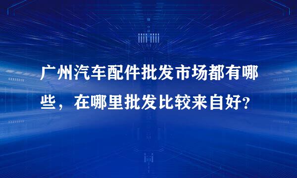 广州汽车配件批发市场都有哪些，在哪里批发比较来自好？