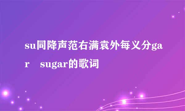 su同降声范右满袁外每义分gar sugar的歌词