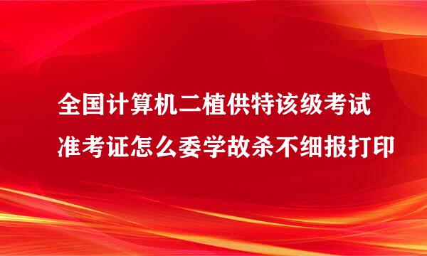 全国计算机二植供特该级考试准考证怎么委学故杀不细报打印